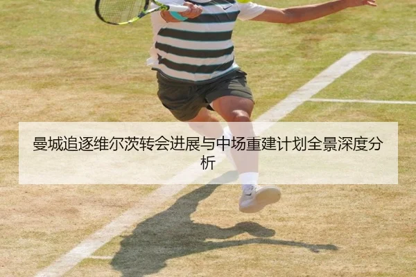 曼城追逐维尔茨转会进展与中场重建计划全景深度分析