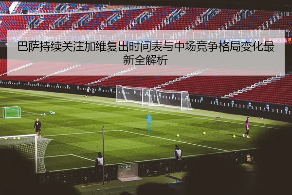 巴萨持续关注加维复出时间表与中场竞争格局变化最新全解析