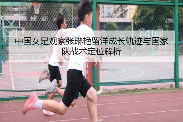中国女足观察张琳艳留洋成长轨迹与国家队战术定位解析