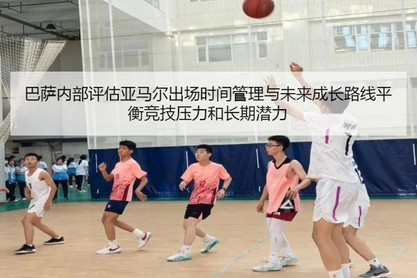巴萨内部评估亚马尔出场时间管理与未来成长路线平衡竞技压力和长期潜力