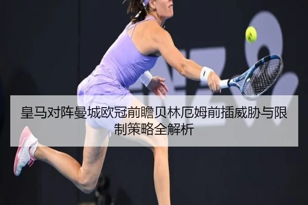 皇马对阵曼城欧冠前瞻贝林厄姆前插威胁与限制策略全解析