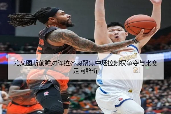 尤文图斯前瞻对阵拉齐奥聚焦中场控制权争夺与比赛走向解析