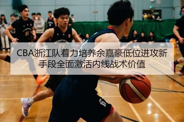 CBA浙江队着力培养余嘉豪低位进攻新手段全面激活内线战术价值