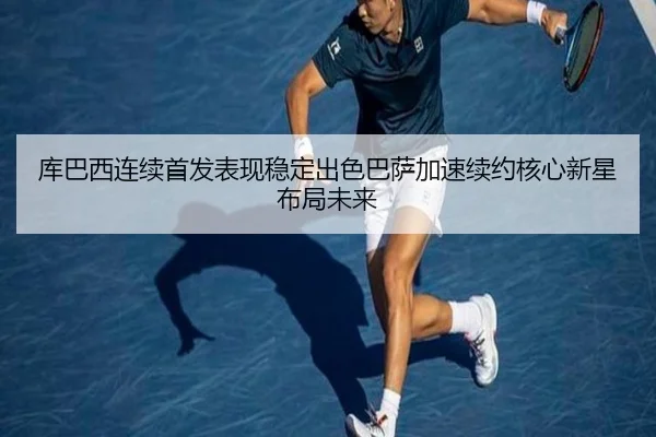 库巴西连续首发表现稳定出色巴萨加速续约核心新星布局未来