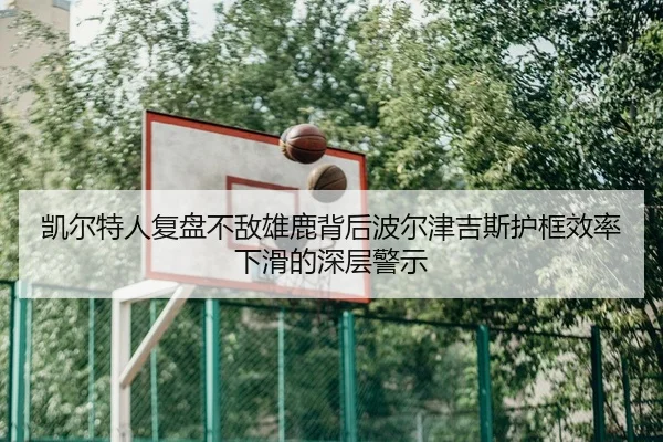 凯尔特人复盘不敌雄鹿背后波尔津吉斯护框效率下滑的深层警示