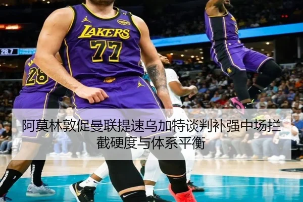 阿莫林敦促曼联提速乌加特谈判补强中场拦截硬度与体系平衡