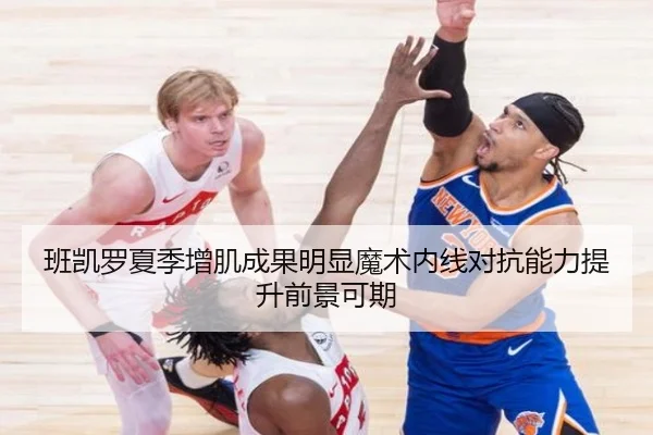 班凯罗夏季增肌成果明显魔术内线对抗能力提升前景可期